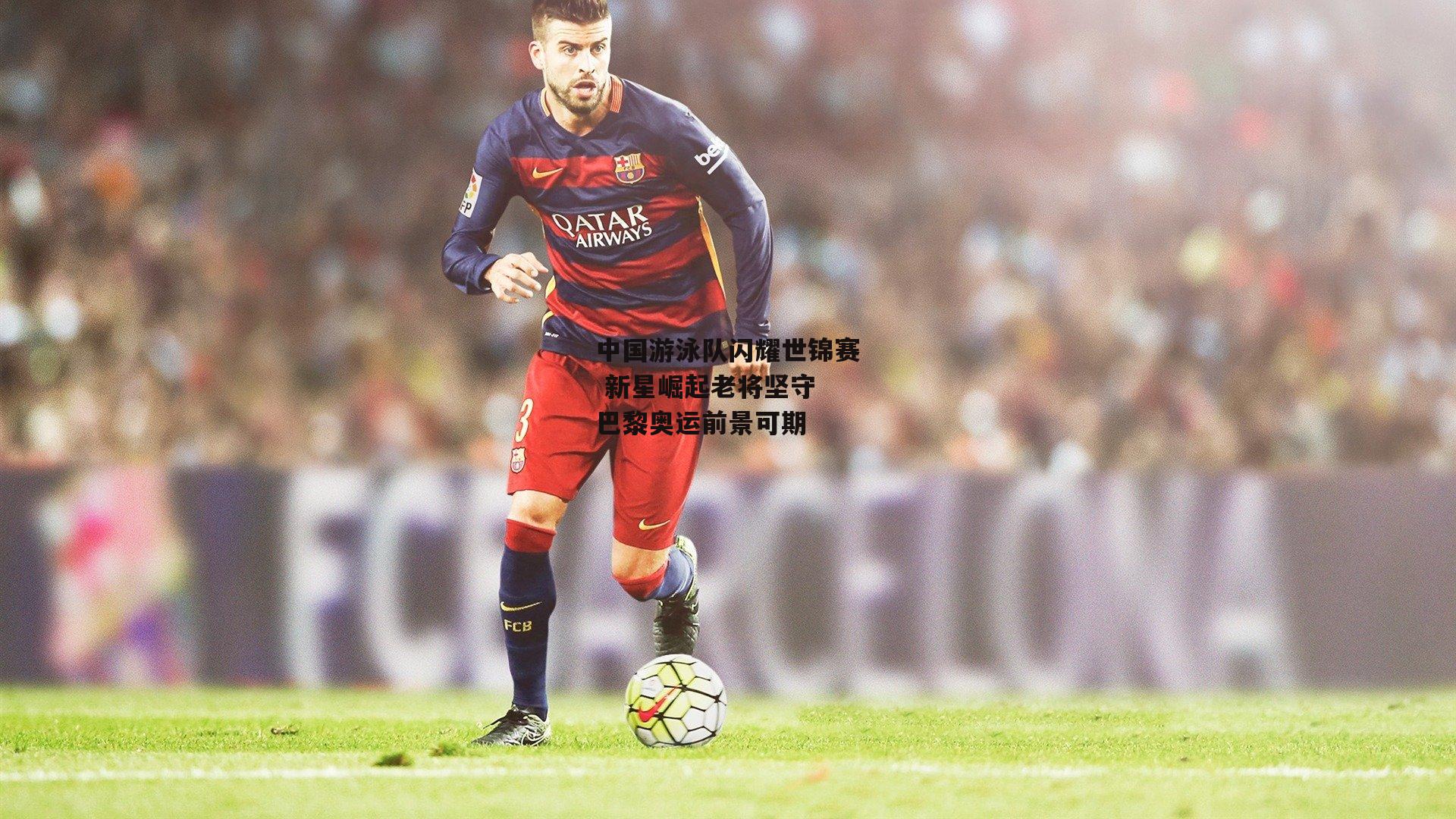 中国游泳队闪耀世锦赛 新星崛起老将坚守 巴黎奥运前景可期